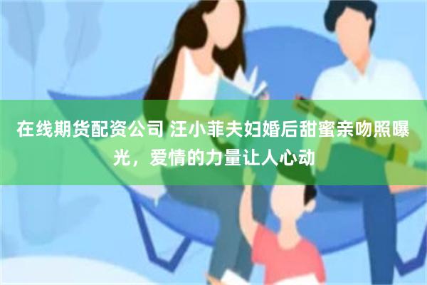 在线期货配资公司 汪小菲夫妇婚后甜蜜亲吻照曝光，爱情的力量让人心动