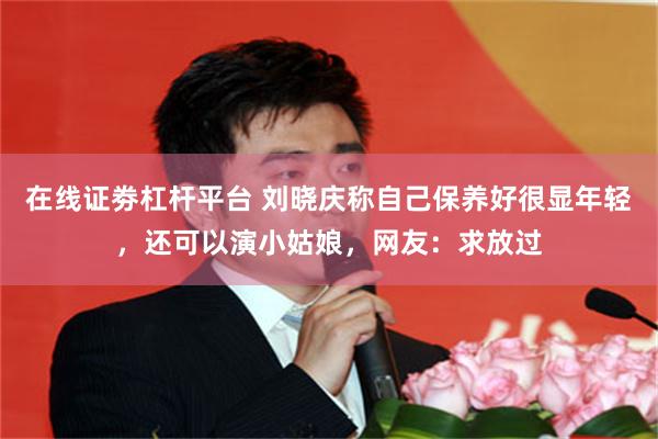 在线证劵杠杆平台 刘晓庆称自己保养好很显年轻，还可以演小姑娘，网友：求放过