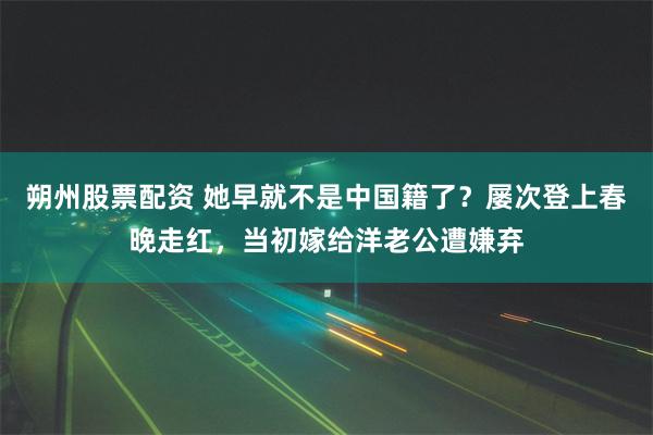 朔州股票配资 她早就不是中国籍了？屡次登上春晚走红，当初嫁给洋老公遭嫌弃