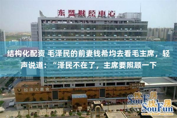 结构化配资 毛泽民的前妻钱希均去看毛主席，轻声说道：“泽民不在了，主席要照顾一下