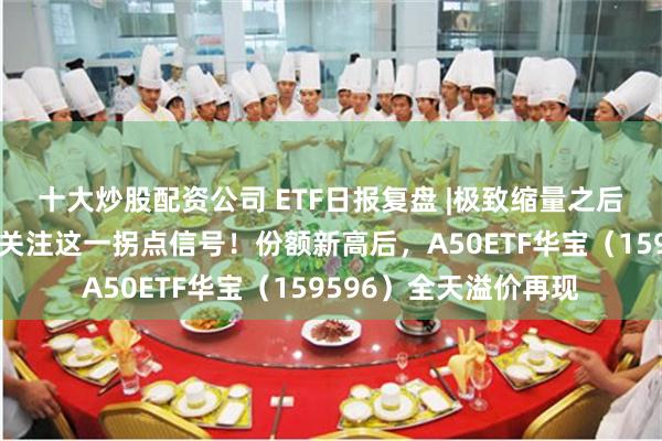 十大炒股配资公司 ETF日报复盘 |极致缩量之后，向上走势二选一？关注这一拐点信号！份额新高后，A50ETF华宝（159596）全天溢价再现