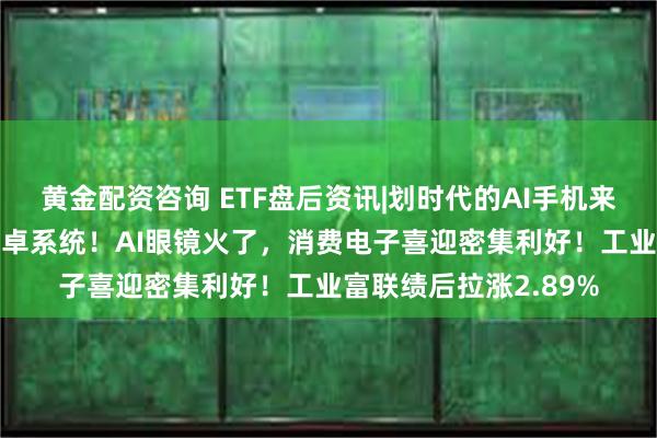 黄金配资咨询 ETF盘后资讯|划时代的AI手机来袭？谷歌将AI融入安卓系统！AI眼镜火了，消费电子喜迎密集利好！工业富联绩后拉涨2.89%