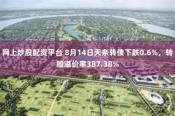 网上炒股配资平台 8月14日天奈转债下跌0.6%，转股溢价率387.38%