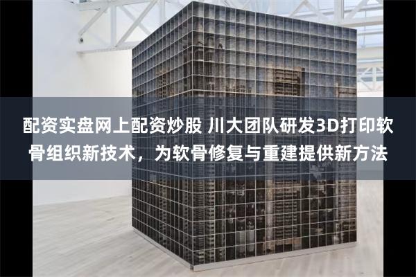 配资实盘网上配资炒股 川大团队研发3D打印软骨组织新技术，为软骨修复与重建提供新方法