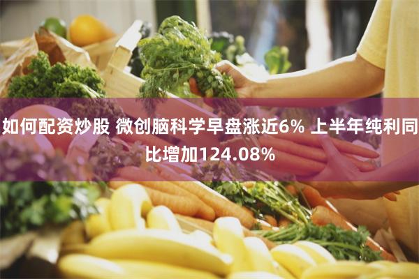 如何配资炒股 微创脑科学早盘涨近6% 上半年纯利同比增加124.08%