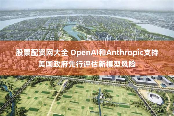 股票配资网大全 OpenAI和Anthropic支持美国政府先行评估新模型风险