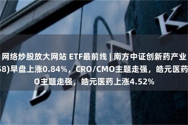 网络炒股放大网站 ETF最前线 | 南方中证创新药产业ETF(159858)早盘上涨0.84%，CRO/CMO主题走强，皓元医药上涨4.52%