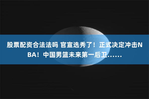 股票配资合法法吗 官宣选秀了！正式决定冲击NBA！中国男篮未来第一后卫……