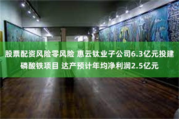 股票配资风险零风险 惠云钛业子公司6.3亿元投建磷酸铁项目 达产预计年均净利润2.5亿元