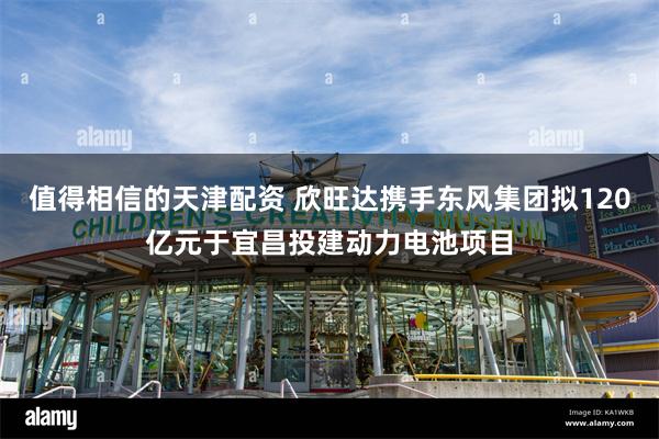 值得相信的天津配资 欣旺达携手东风集团拟120亿元于宜昌投建动力电池项目