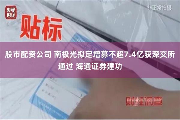 股市配资公司 南极光拟定增募不超7.4亿获深交所通过 海通证券建功