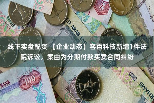 线下实盘配资 【企业动态】容百科技新增1件法院诉讼，案由为分期付款买卖合同纠纷