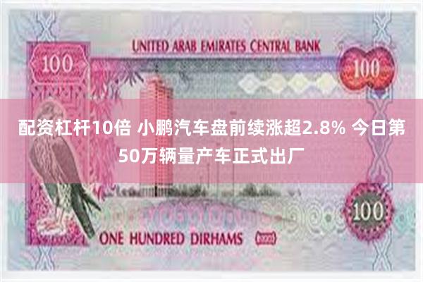 配资杠杆10倍 小鹏汽车盘前续涨超2.8% 今日第50万辆量产车正式出厂