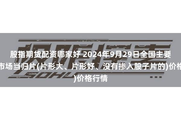 股指期货配资哪家好 2024年9月29日全国主要批发市场当归片(片形大、片形好、没有掺入股子片的)价格行情