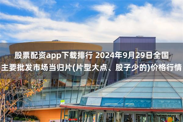 股票配资app下载排行 2024年9月29日全国主要批发市场当归片(片型大点、股子少的)价格行情