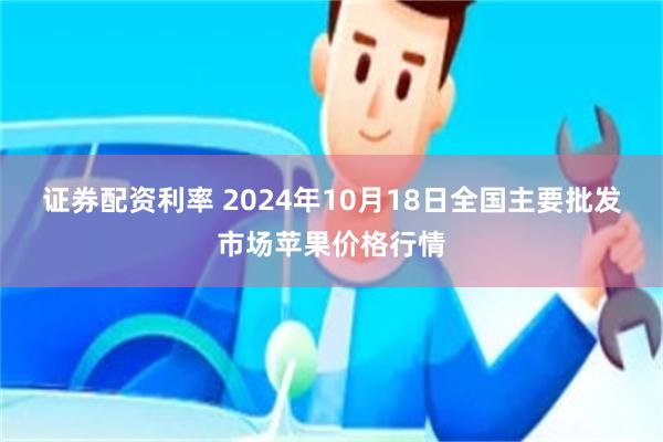 证券配资利率 2024年10月18日全国主要批发市场苹果价格行情