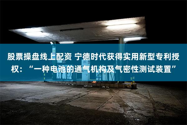 股票操盘线上配资 宁德时代获得实用新型专利授权：“一种电池的通气机构及气密性测试装置”