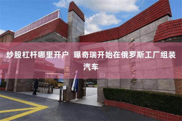 炒股杠杆哪里开户  曝奇瑞开始在俄罗斯工厂组装汽车