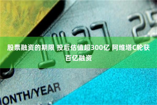 股票融资的期限 投后估值超300亿 阿维塔C轮获百亿融资