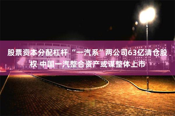 股票资本分配杠杆 “一汽系”两公司63亿清仓股权 中国一汽整合资产或谋整体上市