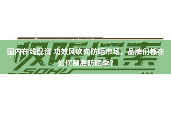 国内在线配资 功效风吹向防晒市场，品牌们都在如何制胜防晒季？