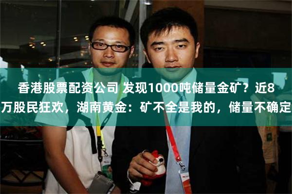 香港股票配资公司 发现1000吨储量金矿？近8万股民狂欢，湖南黄金：矿不全是我的，储量不确定