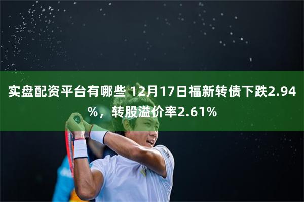 实盘配资平台有哪些 12月17日福新转债下跌2.94%，转股溢价率2.61%