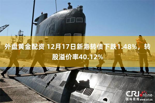 外盘黄金配资 12月17日新港转债下跌1.48%，转股溢价率40.12%