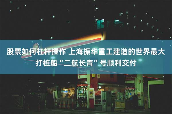 股票如何杠杆操作 上海振华重工建造的世界最大打桩船“二航长青”号顺利交付