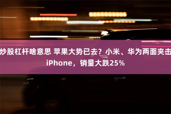 炒股杠杆啥意思 苹果大势已去？小米、华为两面夹击iPhone，销量大跌25%