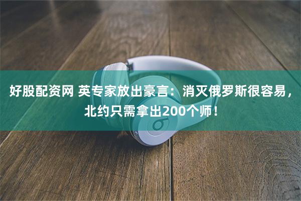 好股配资网 英专家放出豪言：消灭俄罗斯很容易，北约只需拿出200个师！