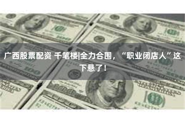 广西股票配资 千笔楼|全力合围，“职业闭店人”这下悬了！