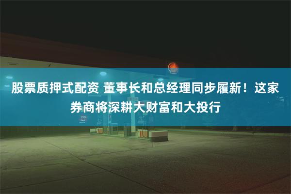 股票质押式配资 董事长和总经理同步履新！这家券商将深耕大财富和大投行